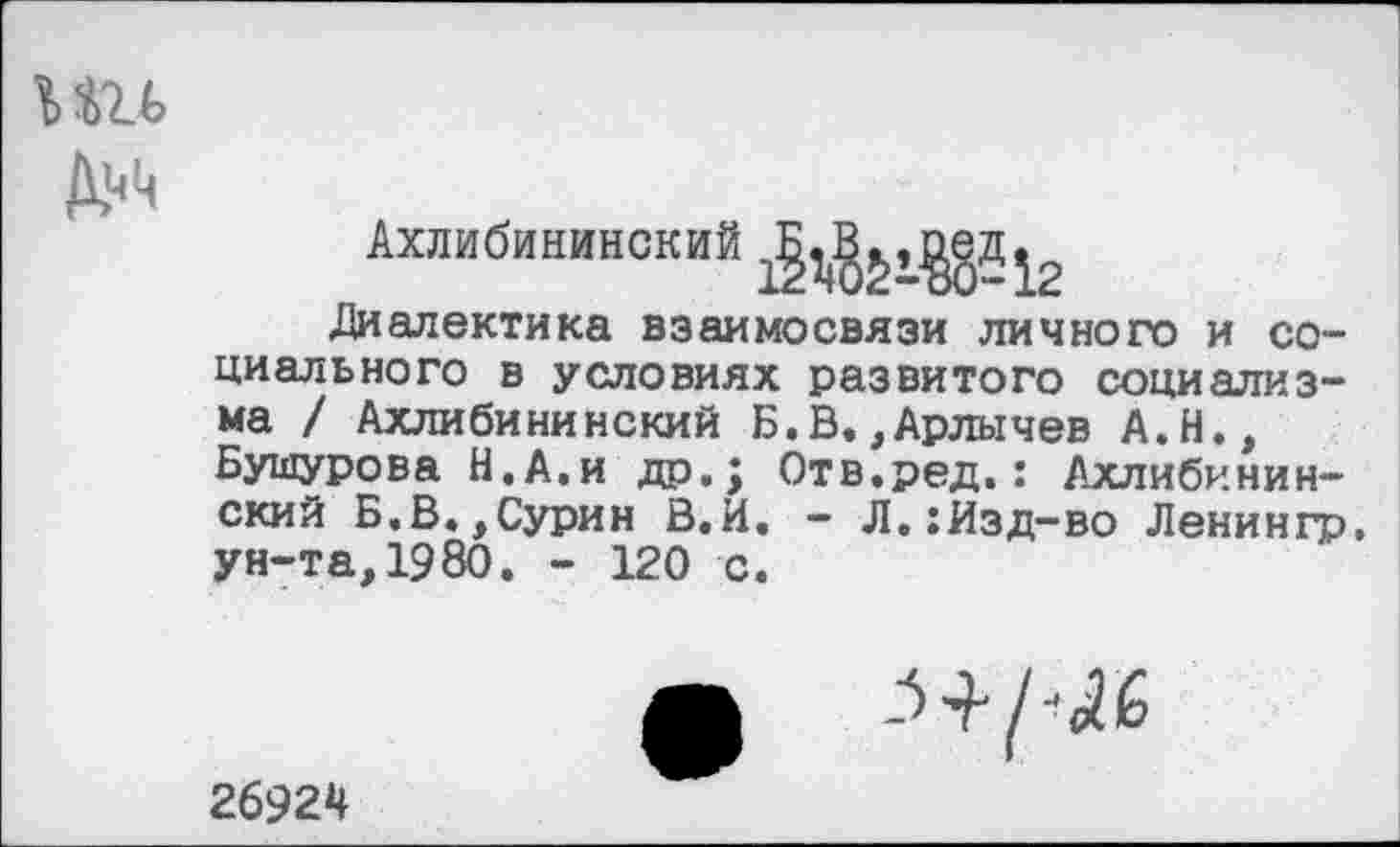 ﻿Ии
Диалектика взаимосвязи личного и социального в условиях развитого социализма / Ахлибининский Б.В,,Арлычев А.Н., Бушурова Н.А.и др.; Отв.ред.: Ахлибининский Б,В.,Сурин В.И. - Л.:Изд-во Ленингр, ун-та, 1980. - 120 с.

26924